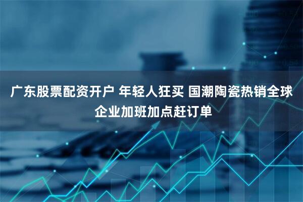 广东股票配资开户 年轻人狂买 国潮陶瓷热销全球 企业加班加点赶订单