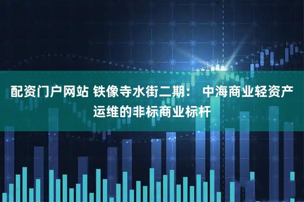 配资门户网站 铁像寺水街二期： 中海商业轻资产运维的非标商业标杆