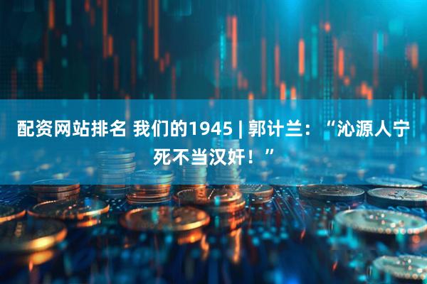 配资网站排名 我们的1945 | 郭计兰：“沁源人宁死不当汉奸！”