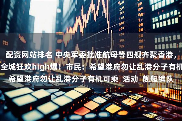配资网站排名 中央军委批准航母等四舰齐聚香港，庆回归祖国28年香港全城狂欢high爆！市民：希望港府勿让乱港分子有机可乘_活动_舰艇编队