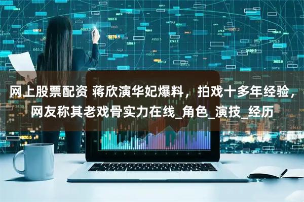 网上股票配资 蒋欣演华妃爆料，拍戏十多年经验，网友称其老戏骨实力在线_角色_演技_经历