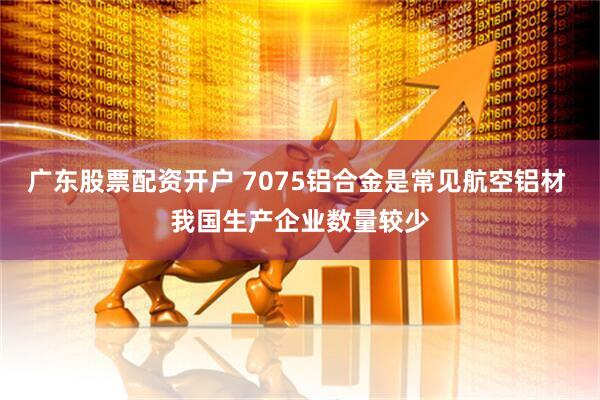 广东股票配资开户 7075铝合金是常见航空铝材 我国生产企业数量较少