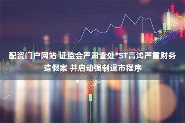配资门户网站 证监会严肃查处*ST高鸿严重财务造假案 并启动强制退市程序