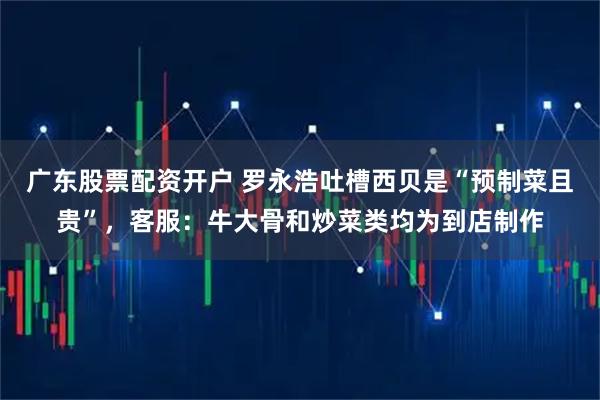 广东股票配资开户 罗永浩吐槽西贝是“预制菜且贵”，客服：牛大骨和炒菜类均为到店制作