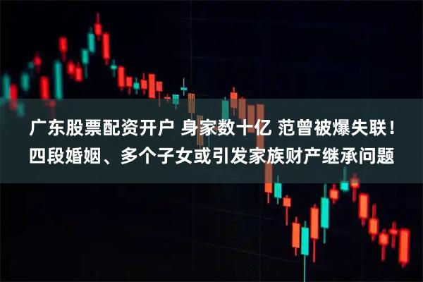 广东股票配资开户 身家数十亿 范曾被爆失联！四段婚姻、多个子女或引发家族财产继承问题