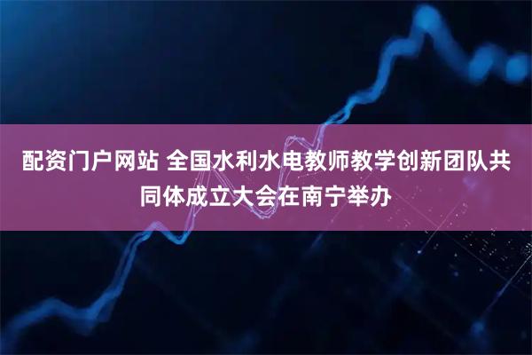 配资门户网站 全国水利水电教师教学创新团队共同体成立大会在南宁举办