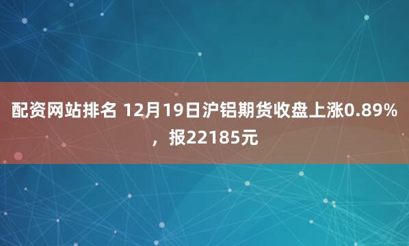 配资网站排名 12月19日沪铝期货收盘上涨0.89%，报22185元