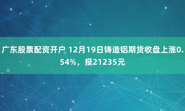 广东股票配资开户 12月19日铸造铝期货收盘上涨0.54%，报21235元