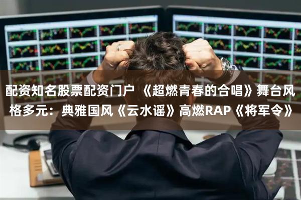 配资知名股票配资门户 《超燃青春的合唱》舞台风格多元：典雅国风《云水谣》高燃RAP《将军令》