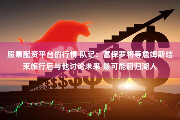股票配资平台的行情 队记：富保罗将等詹姆斯结束旅行后与他讨论未来 最可能回归湖人